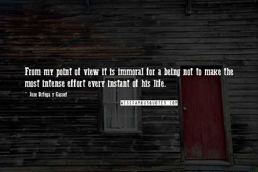 Jose Ortega Y Gasset quotes: From my point of view it is immoral for a being not to make the most intense effort every instant of his life.