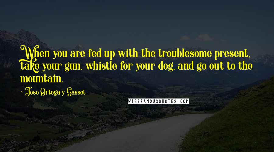 Jose Ortega Y Gasset quotes: When you are fed up with the troublesome present, take your gun, whistle for your dog, and go out to the mountain. Jose Ortega Y Gasset quotes: When you are fed up with the troublesome present, take your gun, whistle for your dog, and go out to the mountain.