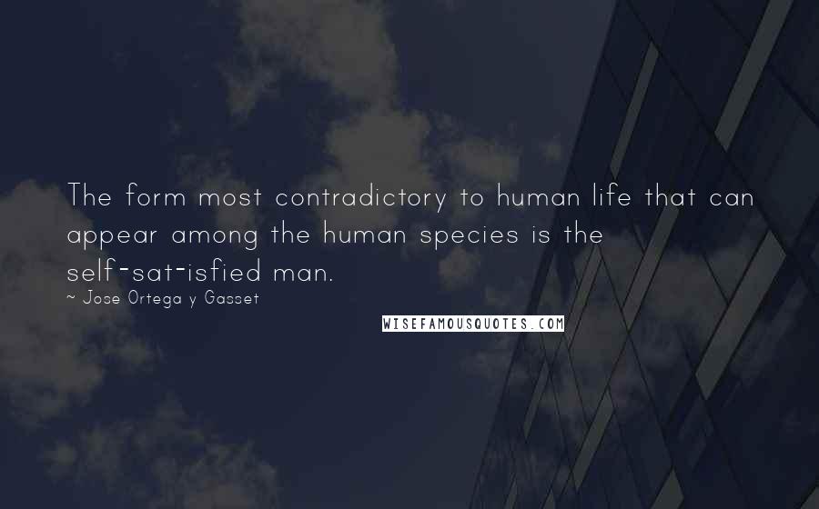 Jose Ortega Y Gasset quotes: The form most contradictory to human life that can appear among the human species is the self-sat-isfied man. Jose Ortega Y Gasset quotes: The form most contradictory to human life that can appear among the human species is the self-sat-isfied man.