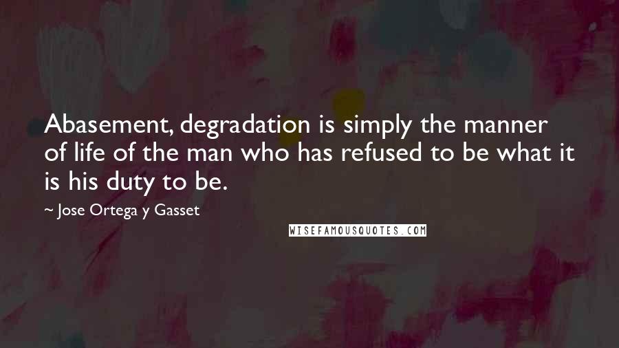 Jose Ortega Y Gasset quotes: Abasement, degradation is simply the manner of life of the man who has refused to be what it is his duty to be.