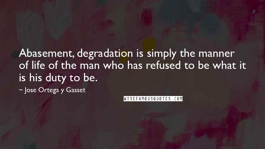 Jose Ortega Y Gasset quotes: Abasement, degradation is simply the manner of life of the man who has refused to be what it is his duty to be. Jose Ortega Y Gasset quotes: Abasement, degradation is simply the manner of life of the man who has refused to be what it is his duty to be.