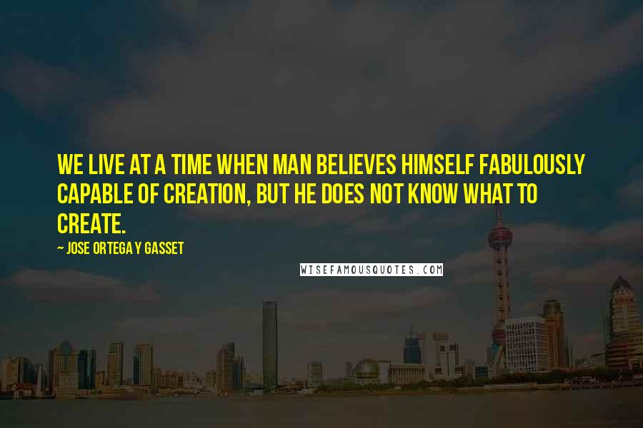 Jose Ortega Y Gasset quotes: We live at a time when man believes himself fabulously capable of creation, but he does not know what to create. Jose Ortega Y Gasset quotes: We live at a time when man believes himself fabulously capable of creation, but he does not know what to create.