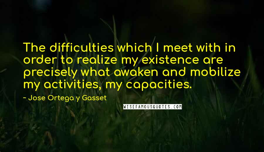 Jose Ortega Y Gasset quotes: The difficulties which I meet with in order to realize my existence are precisely what awaken and mobilize my activities, my capacities.