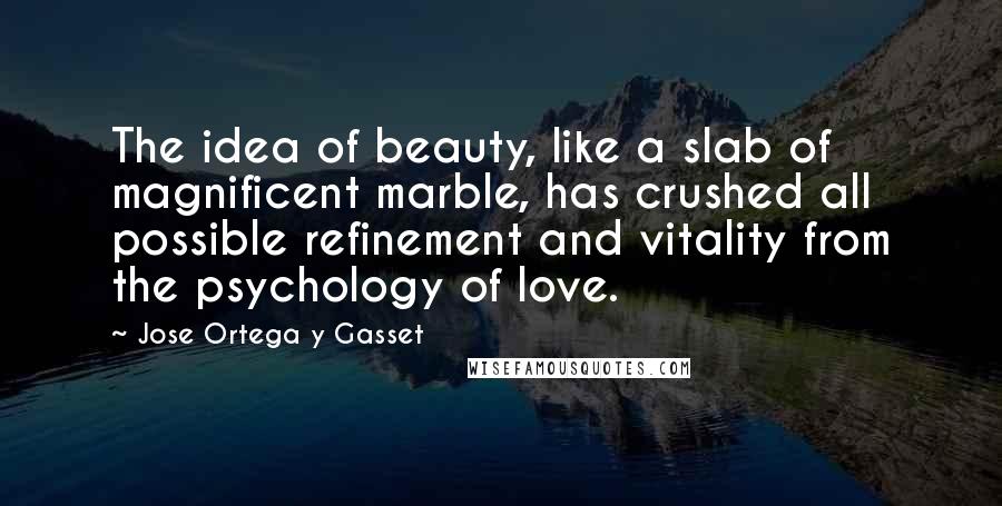Jose Ortega Y Gasset quotes: The idea of beauty, like a slab of magnificent marble, has crushed all possible refinement and vitality from the psychology of love. Jose Ortega Y Gasset quotes: The idea of beauty, like a slab of magnificent marble, has crushed all possible refinement and vitality from the psychology of love.