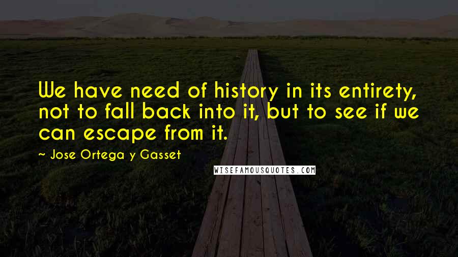 Jose Ortega Y Gasset quotes: We have need of history in its entirety, not to fall back into it, but to see if we can escape from it. Jose Ortega Y Gasset quotes: We have need of history in its entirety, not to fall back into it, but to see if we can escape from it.