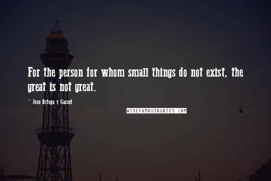 Jose Ortega Y Gasset quotes: For the person for whom small things do not exist, the great is not great.