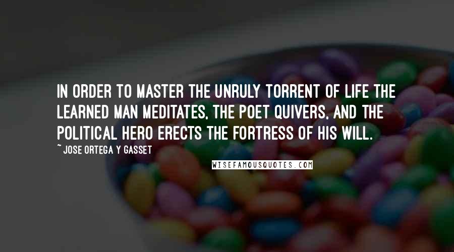 Jose Ortega Y Gasset quotes: In order to master the unruly torrent of life the learned man meditates, the poet quivers, and the political hero erects the fortress of his will. Jose Ortega Y Gasset quotes: In order to master the unruly torrent of life the learned man meditates, the poet quivers, and the political hero erects the fortress of his will.