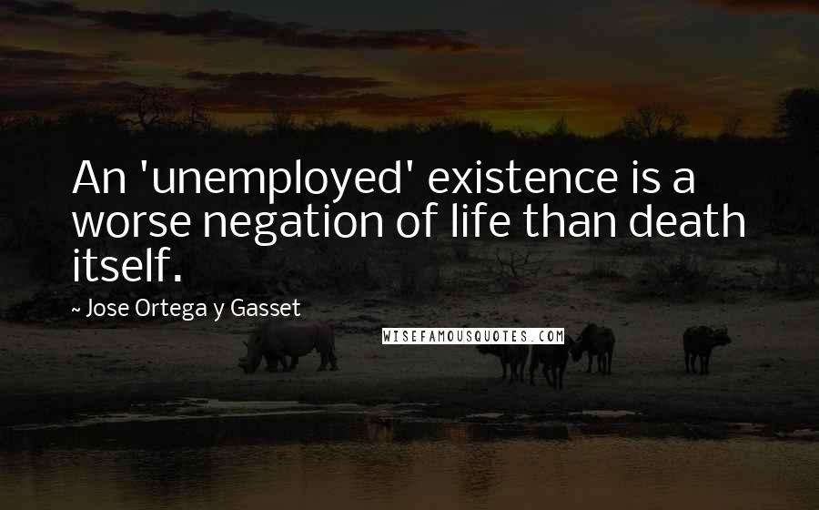 Jose Ortega Y Gasset quotes: An 'unemployed' existence is a worse negation of life than death itself.