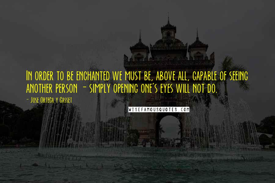 Jose Ortega Y Gasset quotes: In order to be enchanted we must be, above all, capable of seeing another person - simply opening one's eyes will not do. Jose Ortega Y Gasset quotes: In order to be enchanted we must be, above all, capable of seeing another person - simply opening one's eyes will not do.