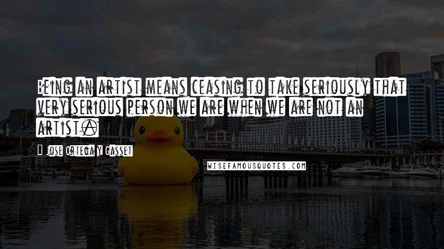 Jose Ortega Y Gasset quotes: Being an artist means ceasing to take seriously that very serious person we are when we are not an artist.