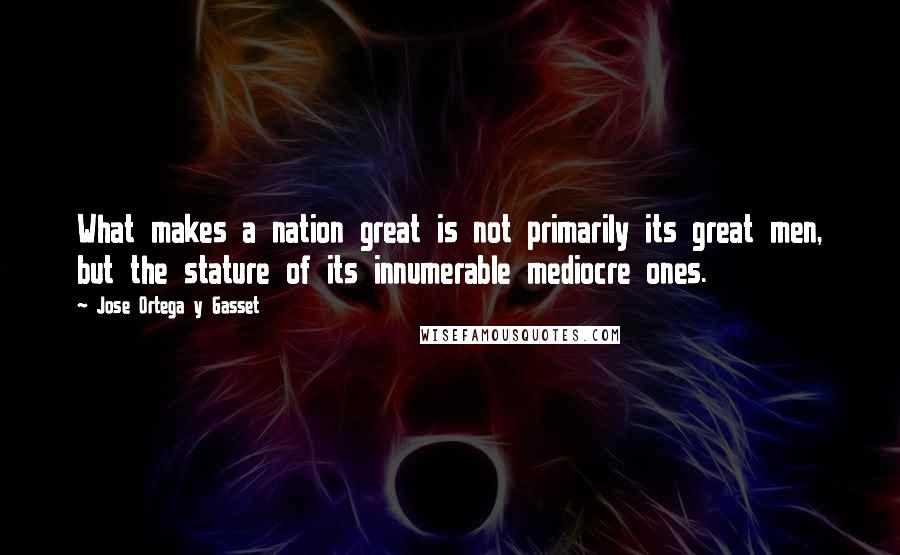 Jose Ortega Y Gasset quotes: What makes a nation great is not primarily its great men, but the stature of its innumerable mediocre ones. Jose Ortega Y Gasset quotes: What makes a nation great is not primarily its great men, but the stature of its innumerable mediocre ones.