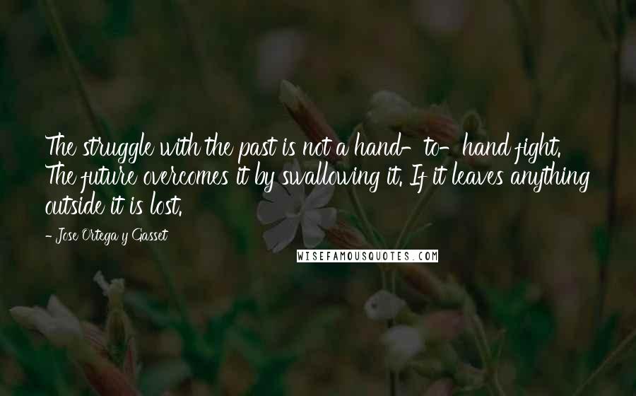 Jose Ortega Y Gasset quotes: The struggle with the past is not a hand-to-hand fight. The future overcomes it by swallowing it. If it leaves anything outside it is lost. Jose Ortega Y Gasset quotes: The struggle with the past is not a hand-to-hand fight. The future overcomes it by swallowing it. If it leaves anything outside it is lost.