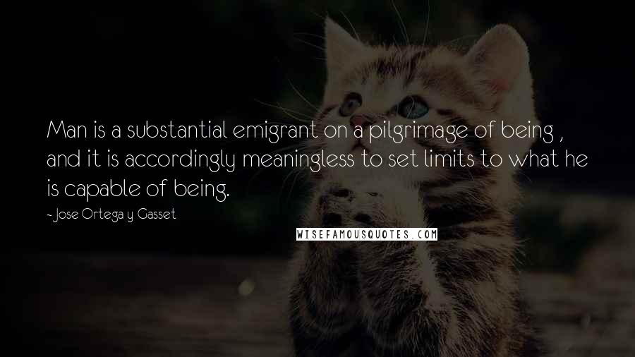 Jose Ortega Y Gasset quotes: Man is a substantial emigrant on a pilgrimage of being , and it is accordingly meaningless to set limits to what he is capable of being.