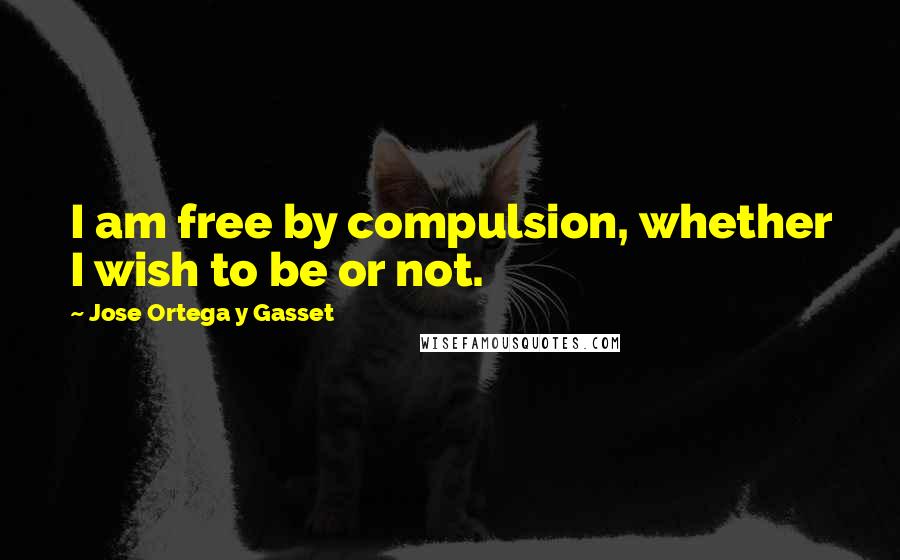 Jose Ortega Y Gasset quotes: I am free by compulsion, whether I wish to be or not.