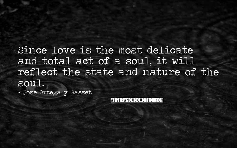 Jose Ortega Y Gasset quotes: Since love is the most delicate and total act of a soul, it will reflect the state and nature of the soul.
