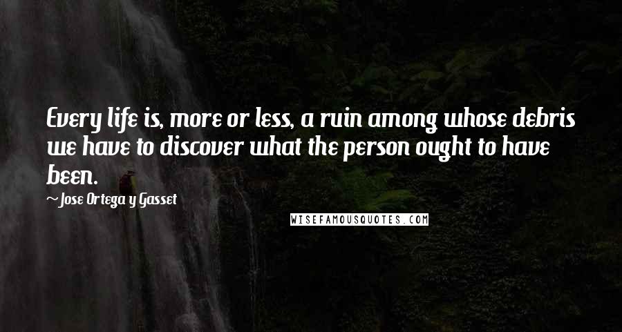 Jose Ortega Y Gasset quotes: Every life is, more or less, a ruin among whose debris we have to discover what the person ought to have been.