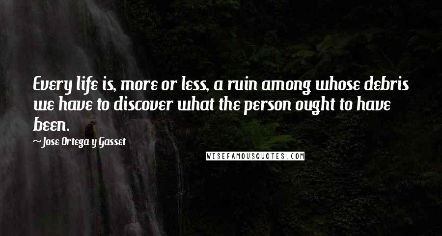 Jose Ortega Y Gasset quotes: Every life is, more or less, a ruin among whose debris we have to discover what the person ought to have been. Jose Ortega Y Gasset quotes: Every life is, more or less, a ruin among whose debris we have to discover what the person ought to have been.