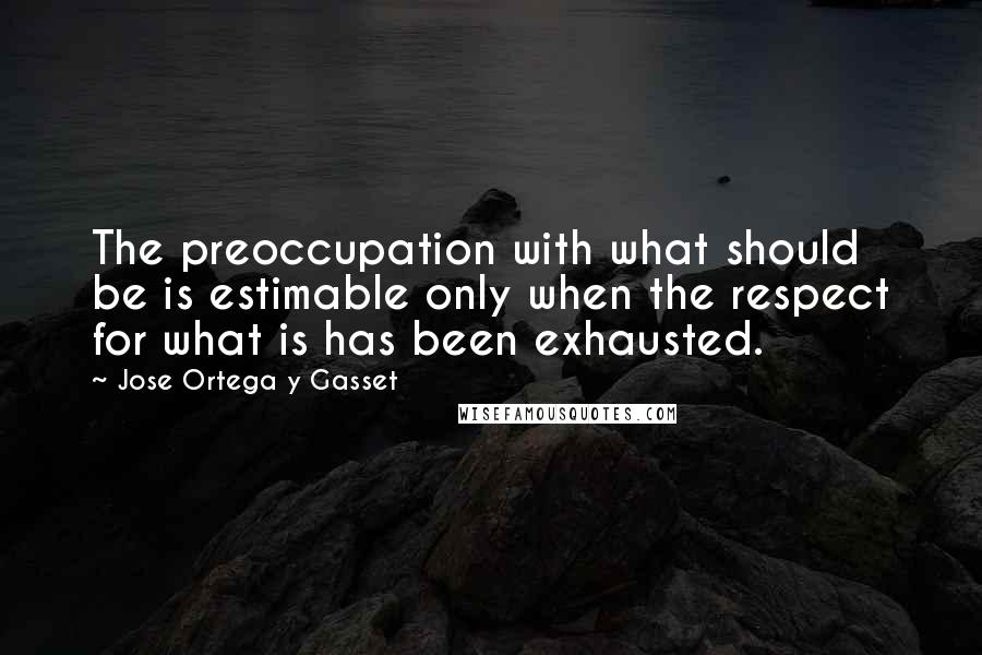 Jose Ortega Y Gasset quotes: The preoccupation with what should be is estimable only when the respect for what is has been exhausted.