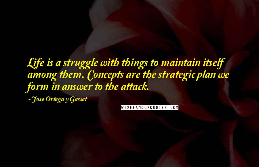 Jose Ortega Y Gasset quotes: Life is a struggle with things to maintain itself among them. Concepts are the strategic plan we form in answer to the attack. Jose Ortega Y Gasset quotes: Life is a struggle with things to maintain itself among them. Concepts are the strategic plan we form in answer to the attack.