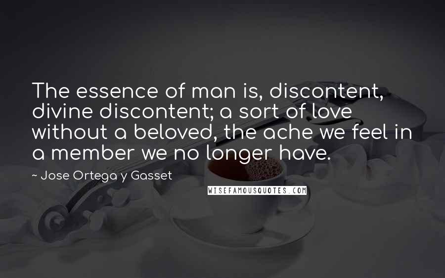 Jose Ortega Y Gasset quotes: The essence of man is, discontent, divine discontent; a sort of love without a beloved, the ache we feel in a member we no longer have. Jose Ortega Y Gasset quotes: The essence of man is, discontent, divine discontent; a sort of love without a beloved, the ache we feel in a member we no longer have.