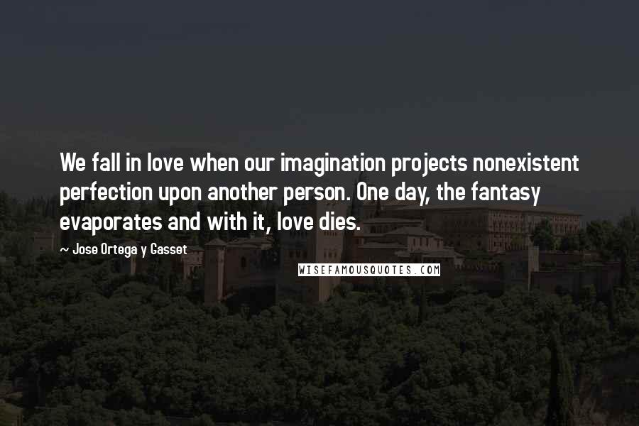 Jose Ortega Y Gasset quotes: We fall in love when our imagination projects nonexistent perfection upon another person. One day, the fantasy evaporates and with it, love dies. Jose Ortega Y Gasset quotes: We fall in love when our imagination projects nonexistent perfection upon another person. One day, the fantasy evaporates and with it, love dies.