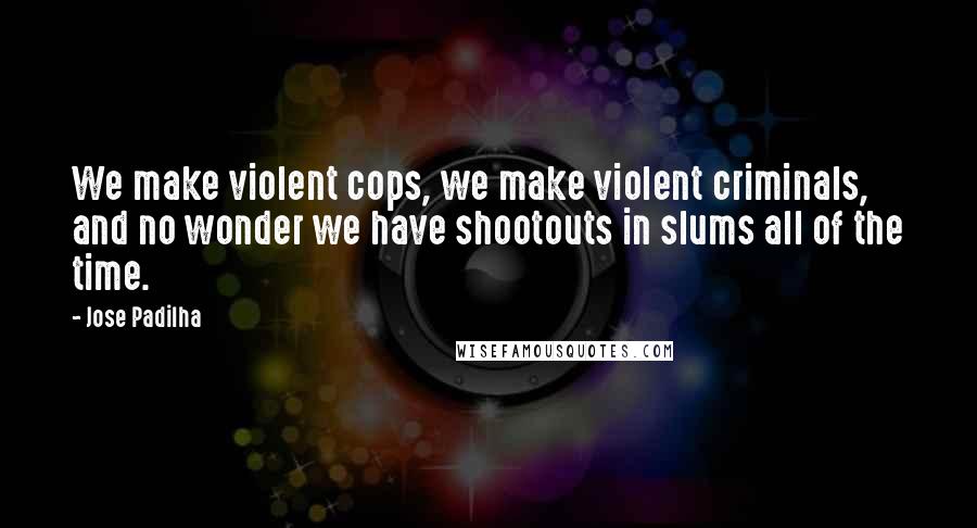 Jose Padilha quotes: We make violent cops, we make violent criminals, and no wonder we have shootouts in slums all of the time.