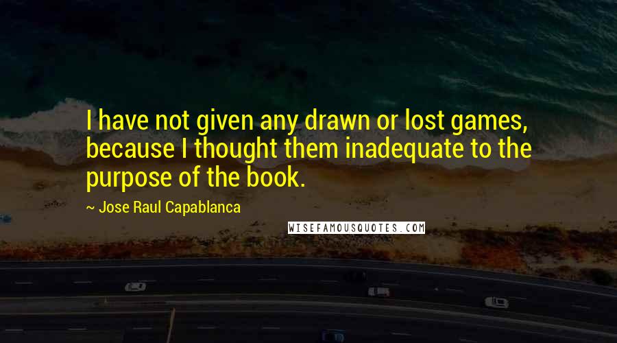 Jose Raul Capablanca quotes: I have not given any drawn or lost games, because I thought them inadequate to the purpose of the book. Jose Raul Capablanca quotes: I have not given any drawn or lost games, because I thought them inadequate to the purpose of the book.
