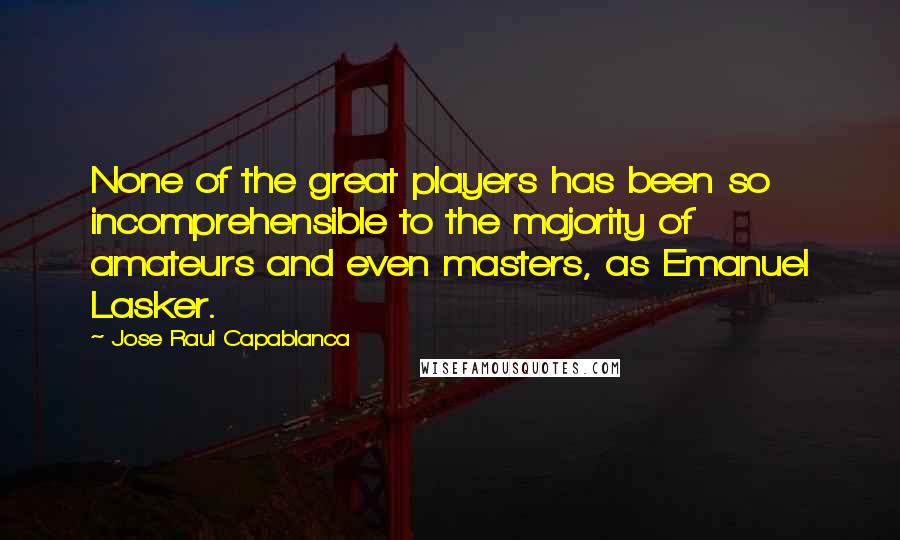 Jose Raul Capablanca quotes: None of the great players has been so incomprehensible to the majority of amateurs and even masters, as Emanuel Lasker.