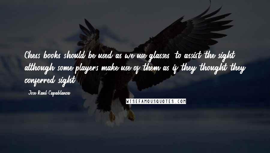 Jose Raul Capablanca quotes: Chess books should be used as we use glasses: to assist the sight, although some players make use of them as if they thought they conferred sight