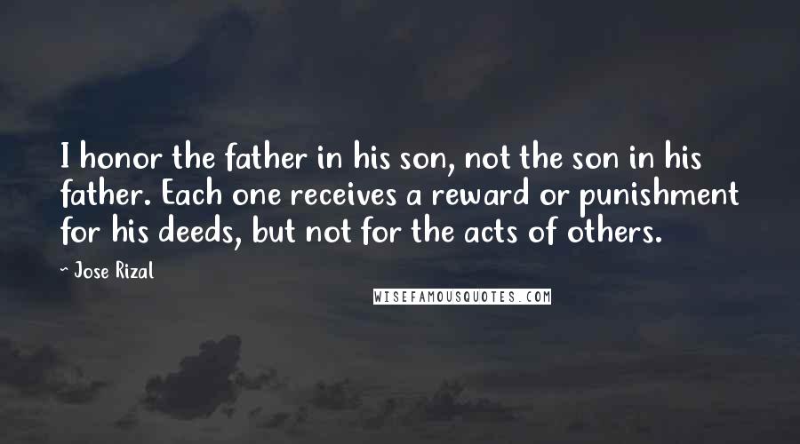 Jose Rizal quotes: I honor the father in his son, not the son in his father. Each one receives a reward or punishment for his deeds, but not for the acts of others. Jose Rizal quotes: I honor the father in his son, not the son in his father. Each one receives a reward or punishment for his deeds, but not for the acts of others.