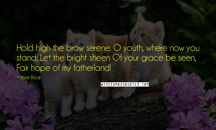 Jose Rizal quotes: Hold high the brow serene, O youth, where now you stand; Let the bright sheen Of your grace be seen, Fair hope of my fatherland!