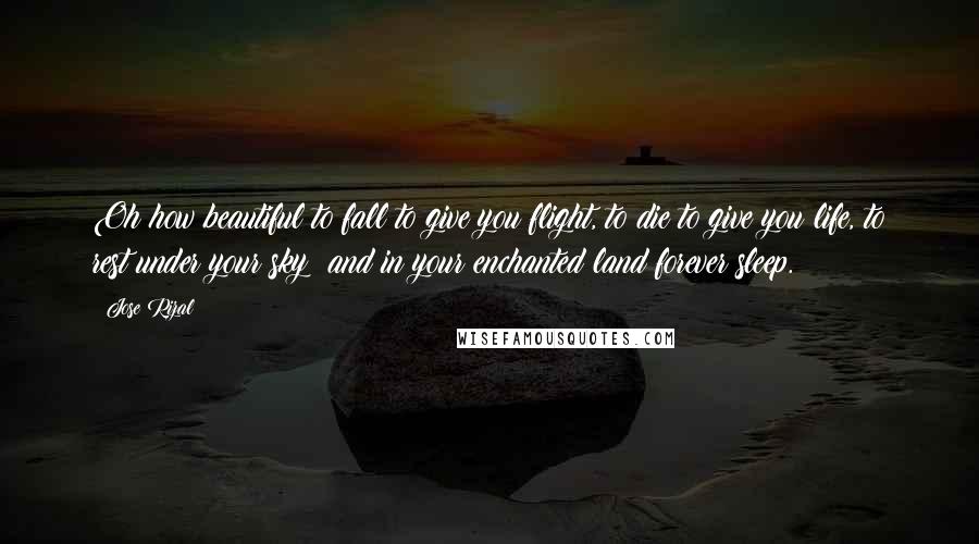 Jose Rizal quotes: Oh how beautiful to fall to give you flight, to die to give you life, to rest under your sky; and in your enchanted land forever sleep.