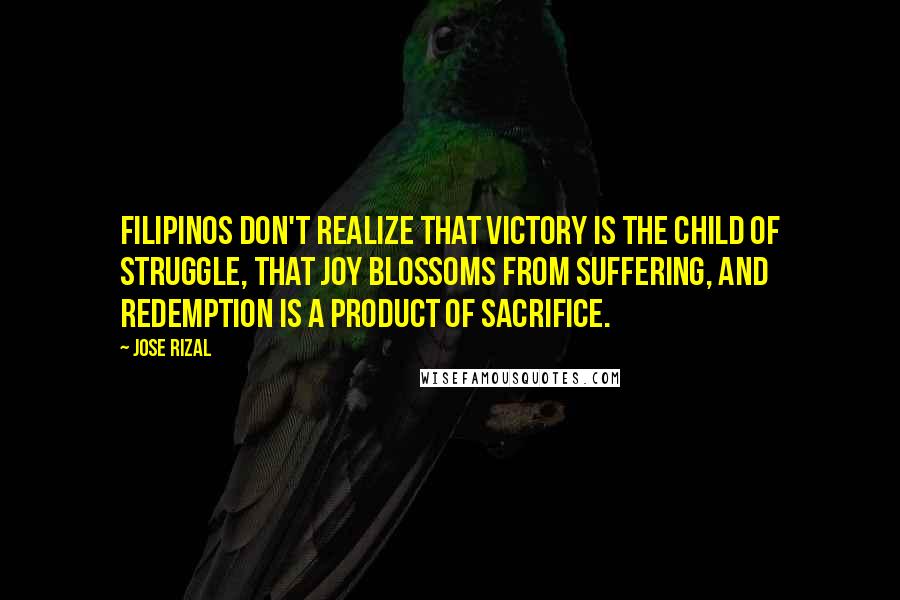 Jose Rizal quotes: Filipinos don't realize that victory is the child of struggle, that joy blossoms from suffering, and redemption is a product of sacrifice.