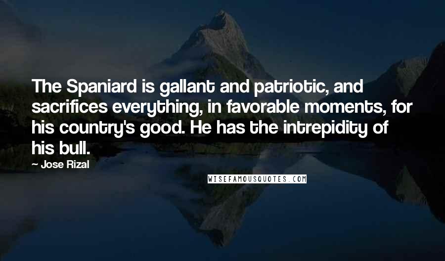 Jose Rizal quotes: The Spaniard is gallant and patriotic, and sacrifices everything, in favorable moments, for his country's good. He has the intrepidity of his bull.