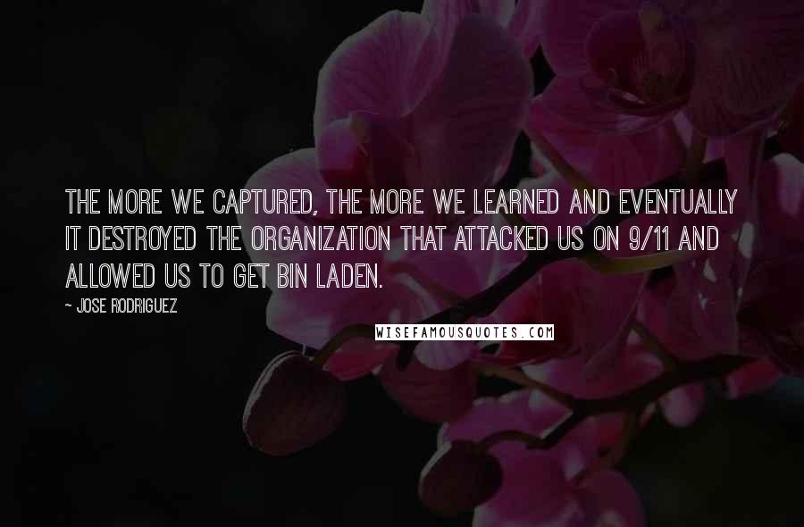 Jose Rodriguez quotes: The more we captured, the more we learned and eventually it destroyed the organization that attacked us on 9/11 and allowed us to get bin Laden. Jose Rodriguez quotes: The more we captured, the more we learned and eventually it destroyed the organization that attacked us on 9/11 and allowed us to get bin Laden.