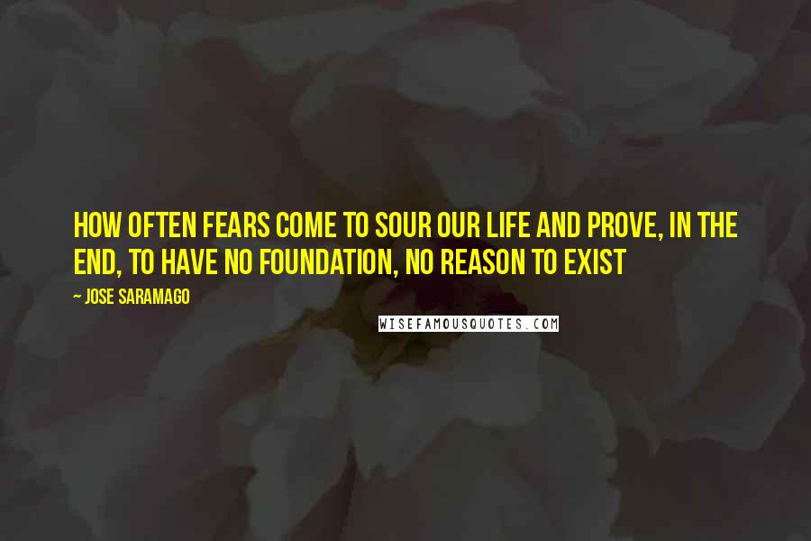 Jose Saramago quotes: how often fears come to sour our life and prove, in the end, to have no foundation, no reason to exist