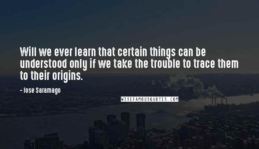 Jose Saramago quotes: Will we ever learn that certain things can be understood only if we take the trouble to trace them to their origins.