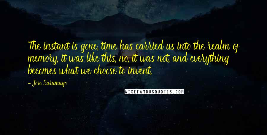 Jose Saramago quotes: The instant is gone, time has carried us into the realm of memory, it was like this, no, it was not, and everything becomes what we choose to invent.