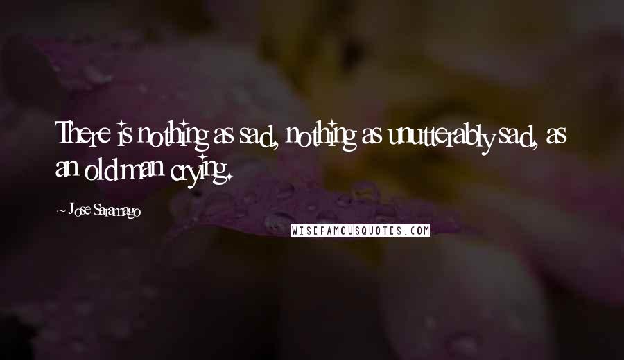Jose Saramago quotes: There is nothing as sad, nothing as unutterably sad, as an old man crying.
