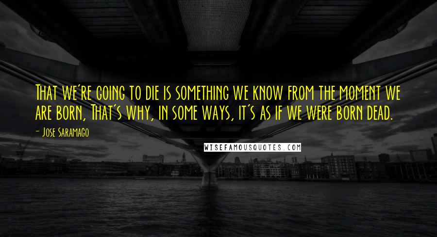 Jose Saramago quotes: That we're going to die is something we know from the moment we are born, That's why, in some ways, it's as if we were born dead.