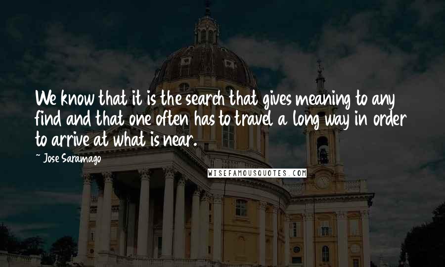 Jose Saramago quotes: We know that it is the search that gives meaning to any find and that one often has to travel a long way in order to arrive at what is