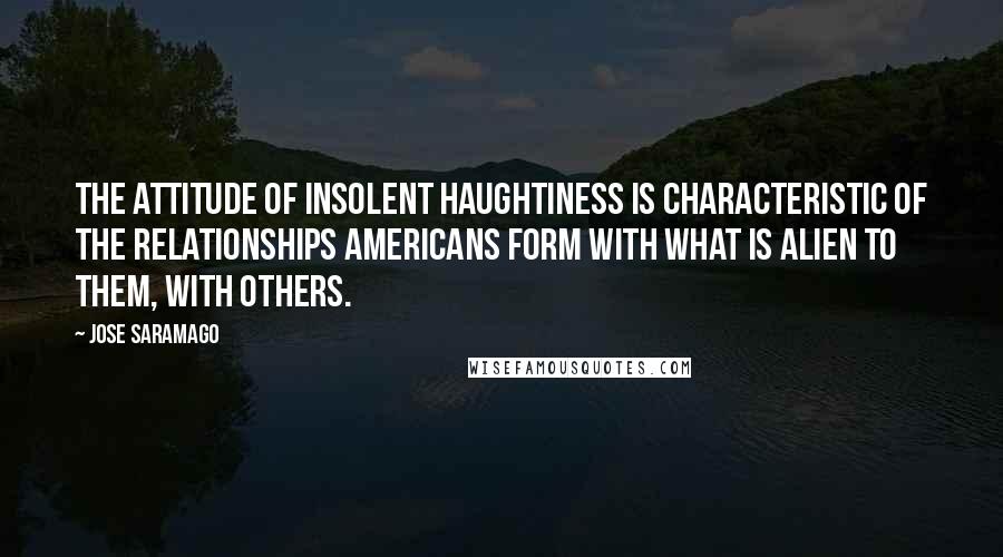 Jose Saramago quotes: The attitude of insolent haughtiness is characteristic of the relationships Americans form with what is alien to them, with others.