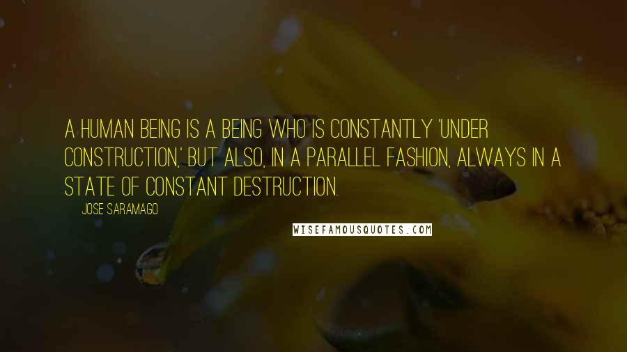 Jose Saramago quotes: A human being is a being who is constantly 'under construction,' but also, in a parallel fashion, always in a state of constant destruction.