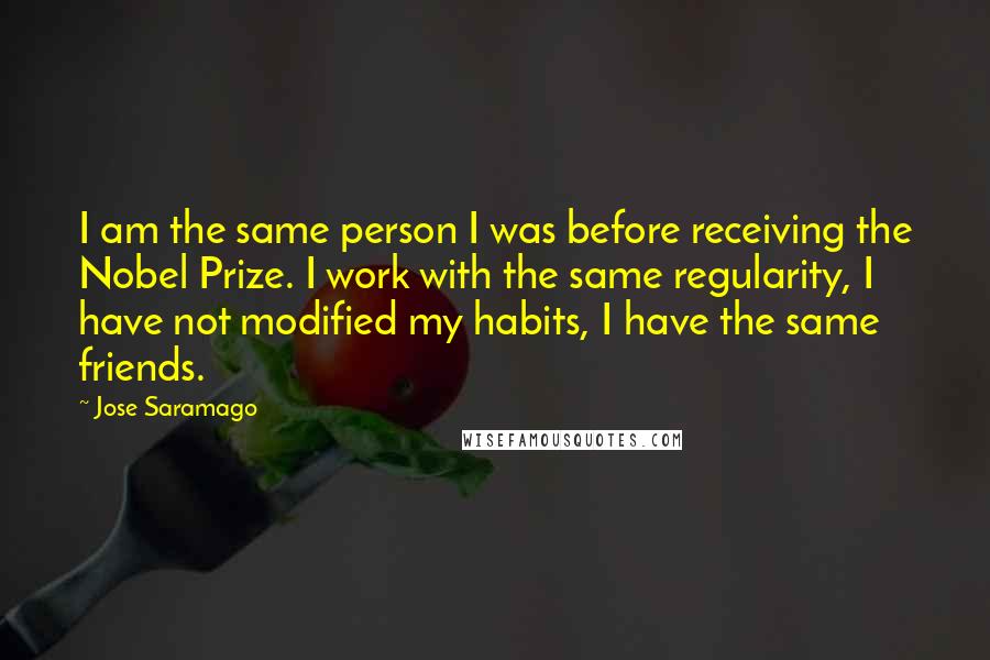 Jose Saramago quotes: I am the same person I was before receiving the Nobel Prize. I work with the same regularity, I have not modified my habits, I have the same friends.