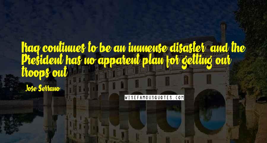 Jose Serrano quotes: Iraq continues to be an immense disaster, and the President has no apparent plan for getting our troops out. Jose Serrano quotes: Iraq continues to be an immense disaster, and the President has no apparent plan for getting our troops out.