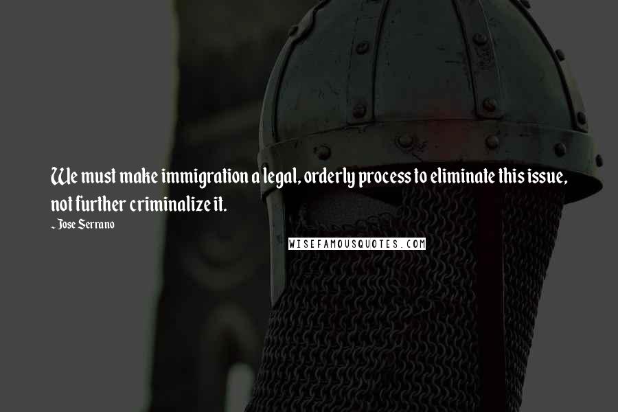 Jose Serrano quotes: We must make immigration a legal, orderly process to eliminate this issue, not further criminalize it. Jose Serrano quotes: We must make immigration a legal, orderly process to eliminate this issue, not further criminalize it.