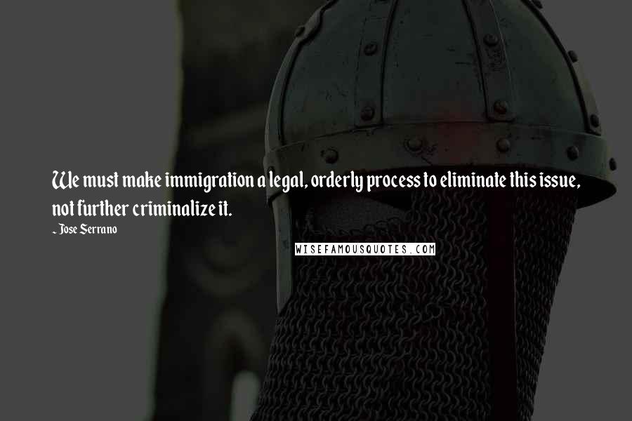 Jose Serrano quotes: We must make immigration a legal, orderly process to eliminate this issue, not further criminalize it.