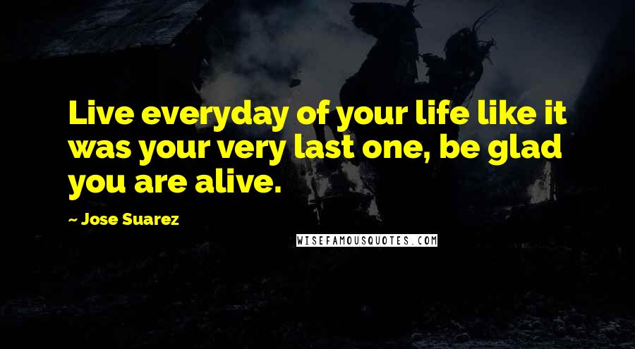 Jose Suarez quotes: Live everyday of your life like it was your very last one, be glad you are alive.