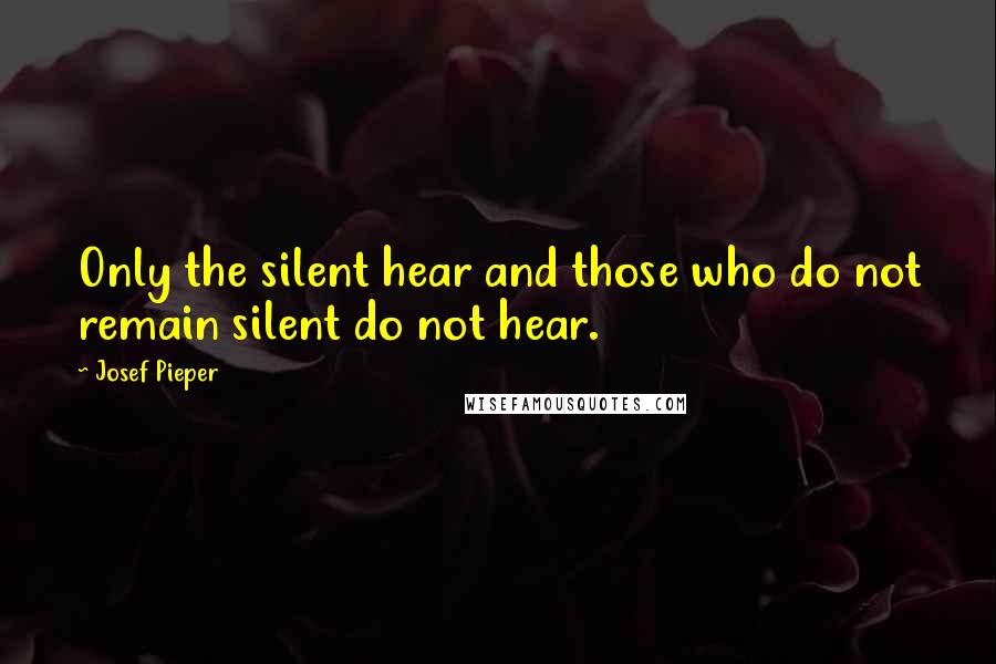 Josef Pieper quotes: Only the silent hear and those who do not remain silent do not hear.