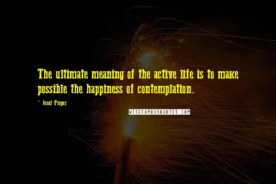 Josef Pieper quotes: The ultimate meaning of the active life is to make possible the happiness of contemplation.